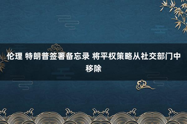 伦理 特朗普签署备忘录 将平权策略从社交部门中移除