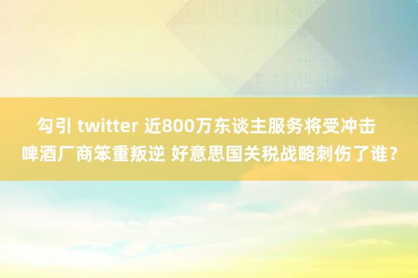 勾引 twitter 近800万东谈主服务将受冲击 啤酒厂商笨重叛逆 好意思国关税战略刺伤了谁？