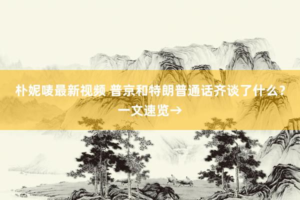 朴妮唛最新视频 普京和特朗普通话齐谈了什么？一文速览→