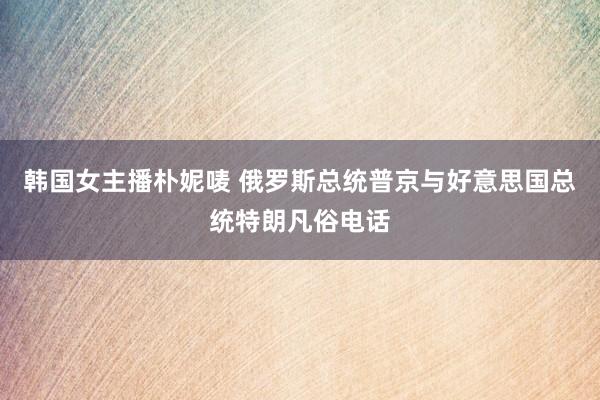 韩国女主播朴妮唛 俄罗斯总统普京与好意思国总统特朗凡俗电话