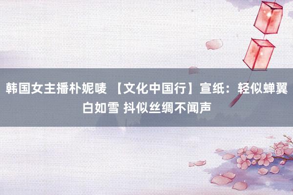 韩国女主播朴妮唛 【文化中国行】宣纸：轻似蝉翼白如雪 抖似丝绸不闻声