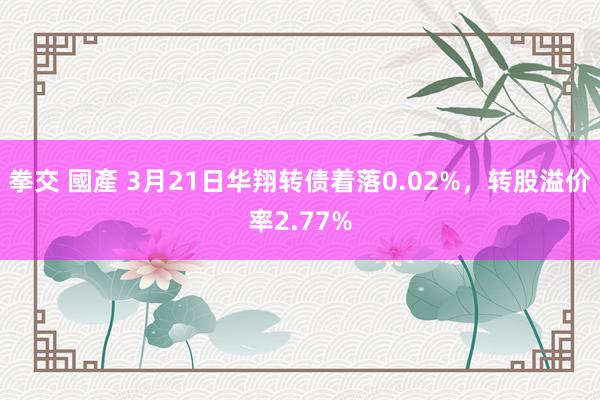拳交 國產 3月21日华翔转债着落0.02%，转股溢价率2.77%
