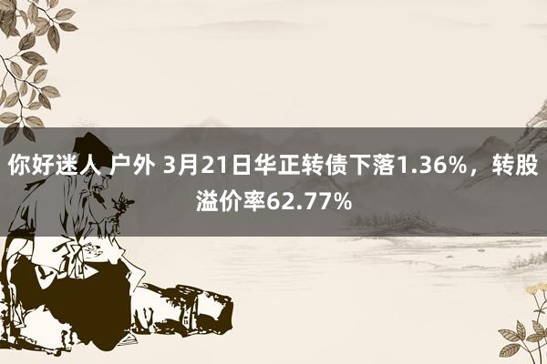 你好迷人 户外 3月21日华正转债下落1.36%，转股溢价率62.77%
