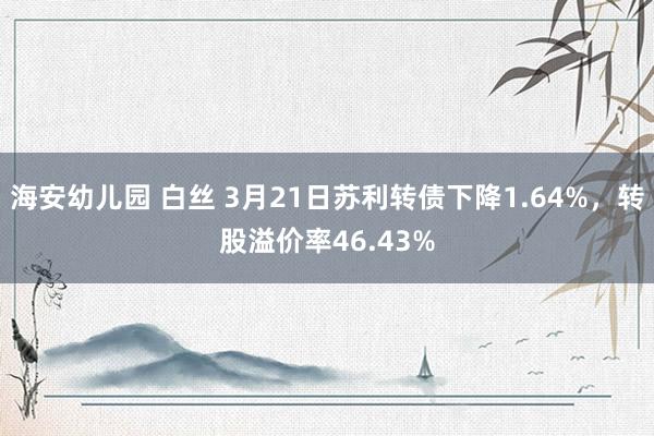 海安幼儿园 白丝 3月21日苏利转债下降1.64%，转股溢价率46.43%