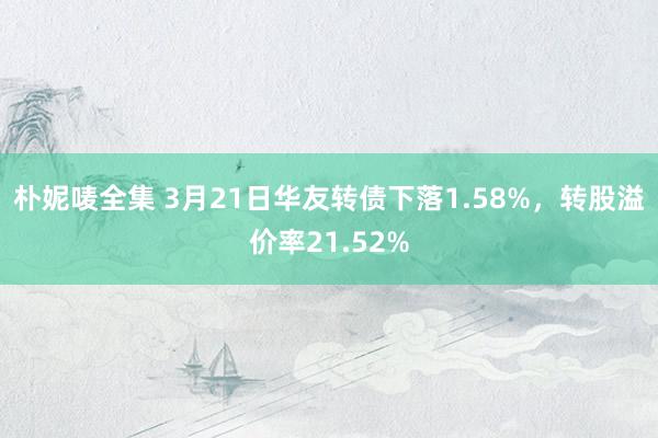 朴妮唛全集 3月21日华友转债下落1.58%，转股溢价率21.52%