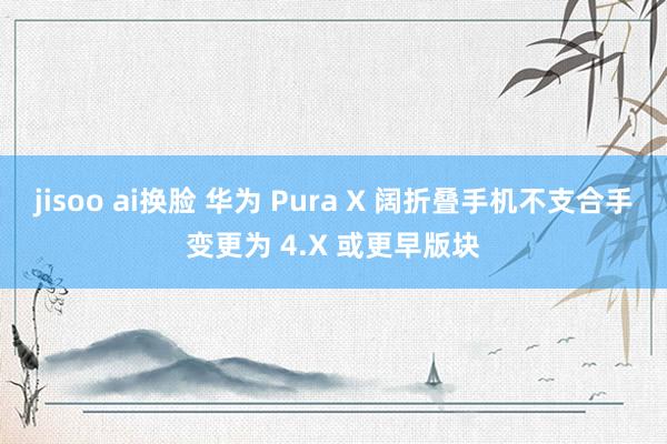 jisoo ai换脸 华为 Pura X 阔折叠手机不支合手变更为 4.X 或更早版块