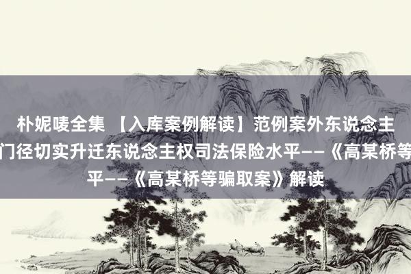 朴妮唛全集 【入库案例解读】范例案外东说念主涉案财物处置门径切实升迁东说念主权司法保险水平——《高某桥等骗取案》解读