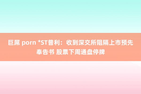 巨屌 porn *ST普利：收到深交所阻隔上市预先奉告书 股票下周通盘停牌