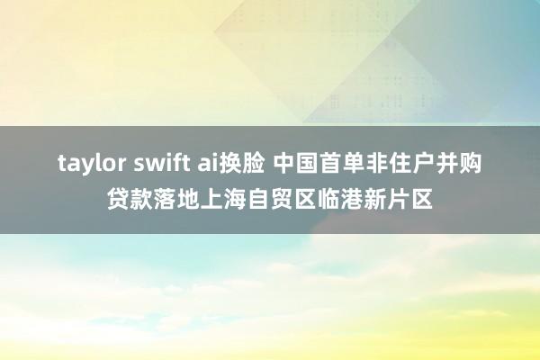 taylor swift ai换脸 中国首单非住户并购贷款落地上海自贸区临港新片区
