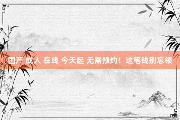 国产 成人 在线 今天起 无需预约！这笔钱别忘领