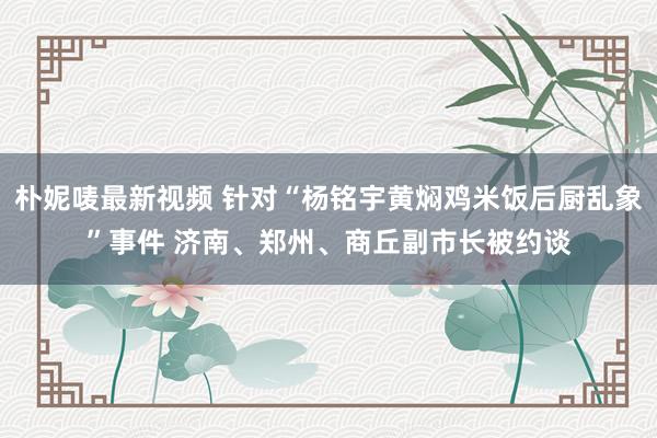 朴妮唛最新视频 针对“杨铭宇黄焖鸡米饭后厨乱象”事件 济南、郑州、商丘副市长被约谈