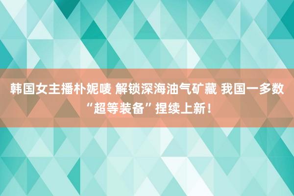 韩国女主播朴妮唛 解锁深海油气矿藏 我国一多数“超等装备”捏续上新！