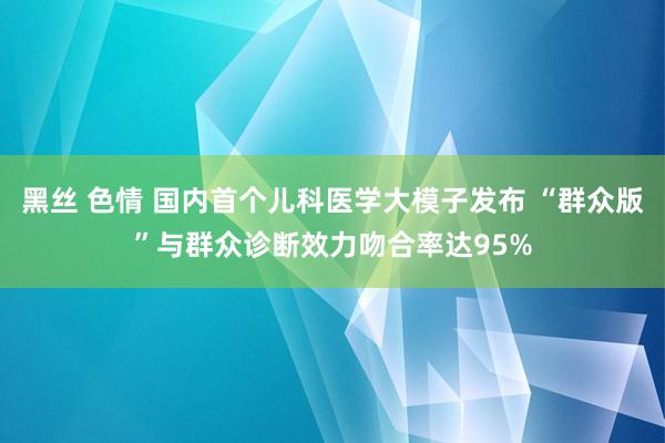 黑丝 色情 国内首个儿科医学大模子发布 “群众版”与群众诊断效力吻合率达95%
