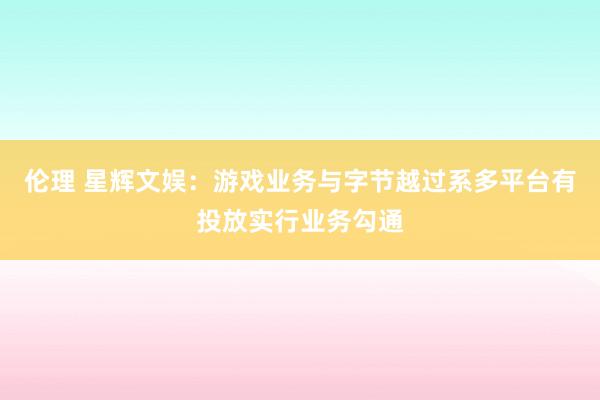 伦理 星辉文娱：游戏业务与字节越过系多平台有投放实行业务勾通