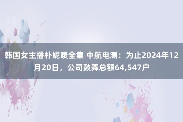 韩国女主播朴妮唛全集 中航电测:为止2024年12月20日,公司鼓舞总额64,547户