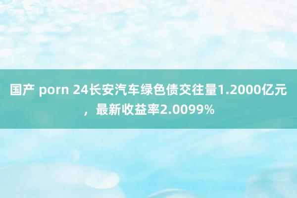 国产 porn 24长安汽车绿色债交往量1.2000亿元，最新收益率2.0099%