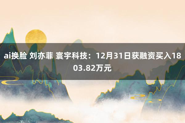 ai换脸 刘亦菲 寰宇科技：12月31日获融资买入1803.82万元