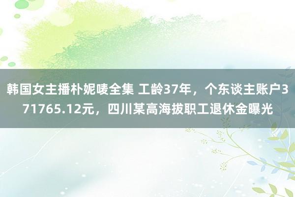 韩国女主播朴妮唛全集 工龄37年，个东谈主账户371765.12元，四川某高海拔职工退休金曝光