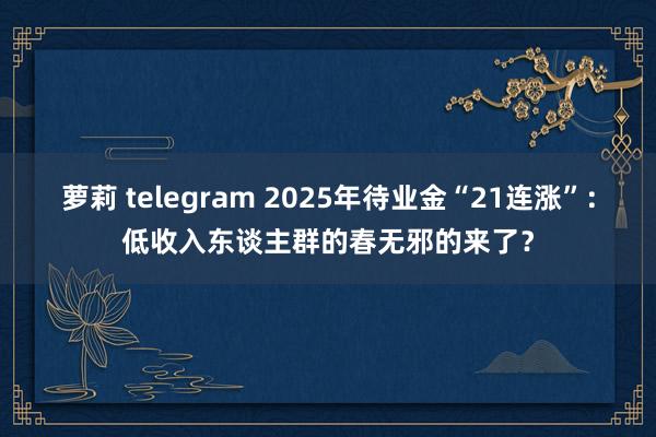 萝莉 telegram 2025年待业金“21连涨”：低收入东谈主群的春无邪的来了？