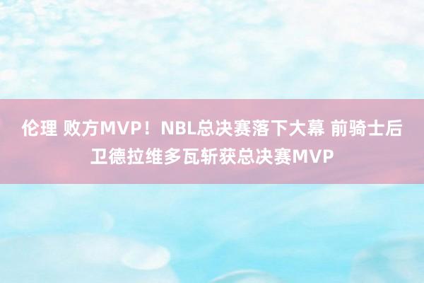 伦理 败方MVP！NBL总决赛落下大幕 前骑士后卫德拉维多瓦斩获总决赛MVP