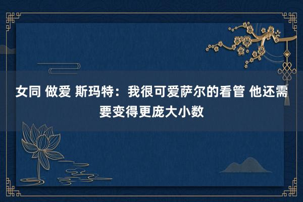 女同 做爱 斯玛特：我很可爱萨尔的看管 他还需要变得更庞大小数