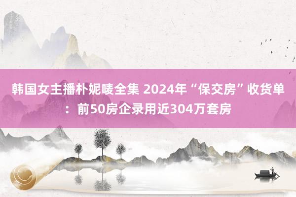 韩国女主播朴妮唛全集 2024年“保交房”收货单：前50房企录用近304万套房
