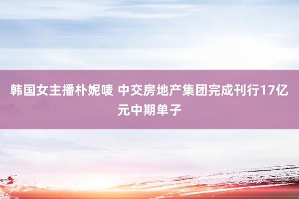 韩国女主播朴妮唛 中交房地产集团完成刊行17亿元中期单子