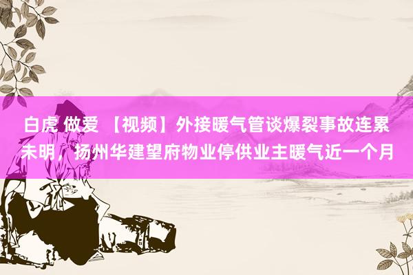 白虎 做爱 【视频】外接暖气管谈爆裂事故连累未明，扬州华建望府物业停供业主暖气近一个月