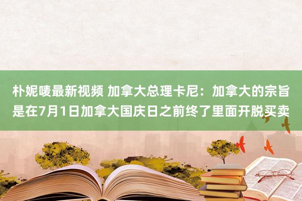 朴妮唛最新视频 加拿大总理卡尼：加拿大的宗旨是在7月1日加拿大国庆日之前终了里面开脱买卖