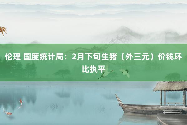 伦理 国度统计局：2月下旬生猪（外三元）价钱环比执平