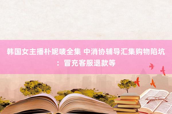 韩国女主播朴妮唛全集 中消协辅导汇集购物陷坑：冒充客服退款等