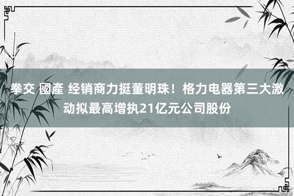 拳交 國產 经销商力挺董明珠！格力电器第三大激动拟最高增执21亿元公司股份