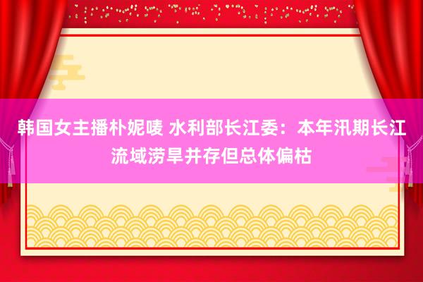 韩国女主播朴妮唛 水利部长江委：本年汛期长江流域涝旱并存但总体偏枯