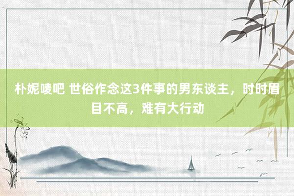 朴妮唛吧 世俗作念这3件事的男东谈主，时时眉目不高，难有大行动