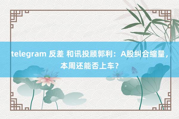 telegram 反差 和讯投顾郭利：A股纠合缩量，本周还能否上车？