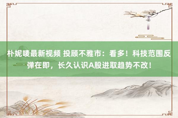 朴妮唛最新视频 投顾不雅市：看多！科技范围反弹在即，长久认识A股进取趋势不改！