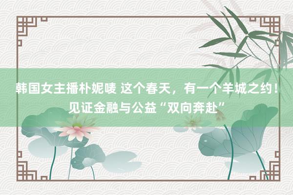 韩国女主播朴妮唛 这个春天，有一个羊城之约！见证金融与公益“双向奔赴”