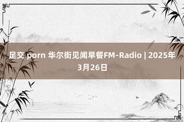 足交 porn 华尔街见闻早餐FM-Radio | 2025年3月26日