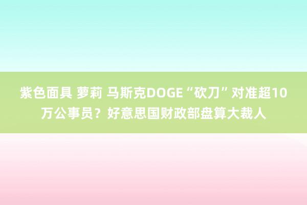 紫色面具 萝莉 马斯克DOGE“砍刀”对准超10万公事员？好意思国财政部盘算大裁人