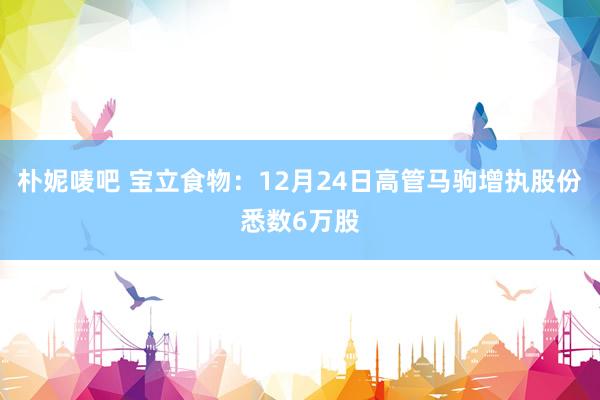 朴妮唛吧 宝立食物：12月24日高管马驹增执股份悉数6万股