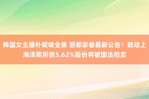 韩国女主播朴妮唛全集 丽都家眷最新公告：鼓动上海泽熙所抓5.62%股份将被国法拍卖
