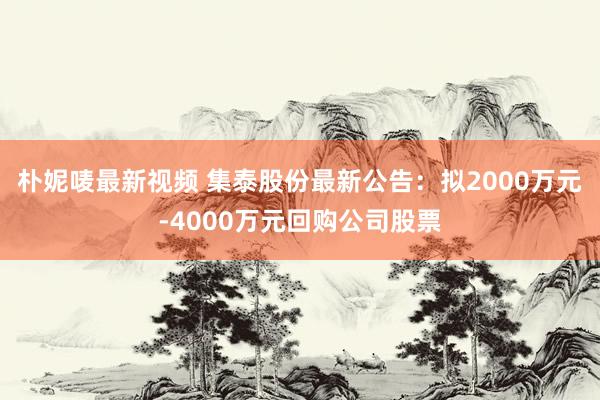 朴妮唛最新视频 集泰股份最新公告：拟2000万元-4000万元回购公司股票