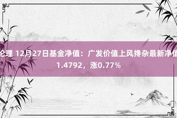 伦理 12月27日基金净值：广发价值上风搀杂最新净值1.4792，涨0.77%