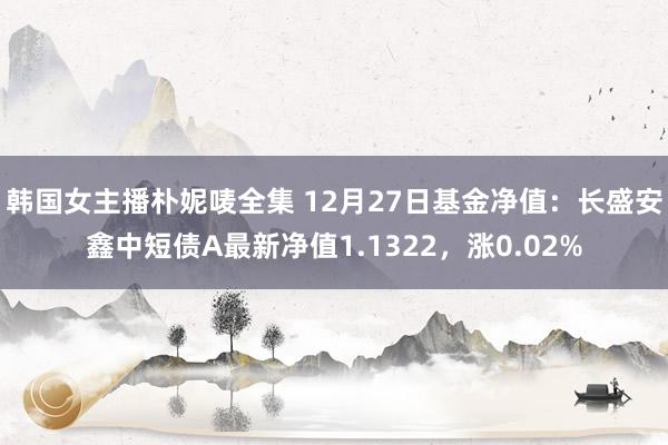 韩国女主播朴妮唛全集 12月27日基金净值：长盛安鑫中短债A最新净值1.1322，涨0.02%