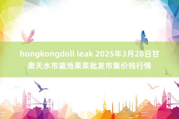 hongkongdoll leak 2025年3月28日甘肃天水市瀛池果菜批发市集价钱行情