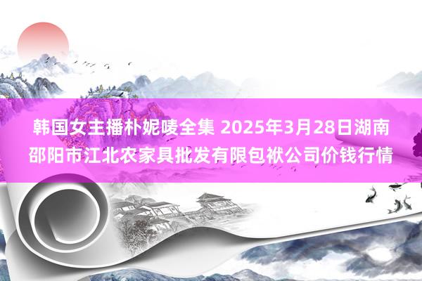 韩国女主播朴妮唛全集 2025年3月28日湖南邵阳市江北农家具批发有限包袱公司价钱行情