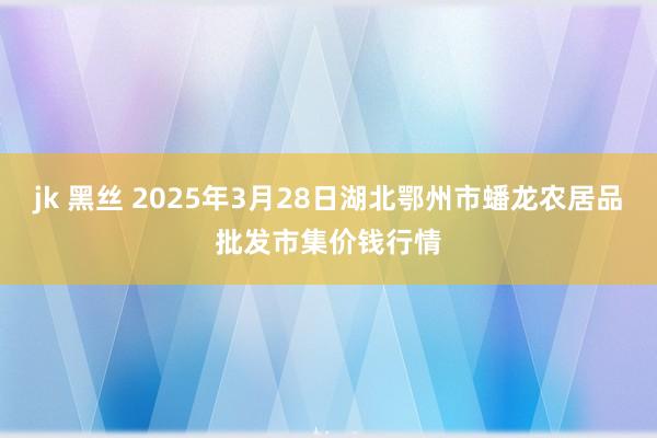 jk 黑丝 2025年3月28日湖北鄂州市蟠龙农居品批发市集价钱行情