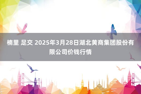 楠里 足交 2025年3月28日湖北黄商集团股份有限公司价钱行情