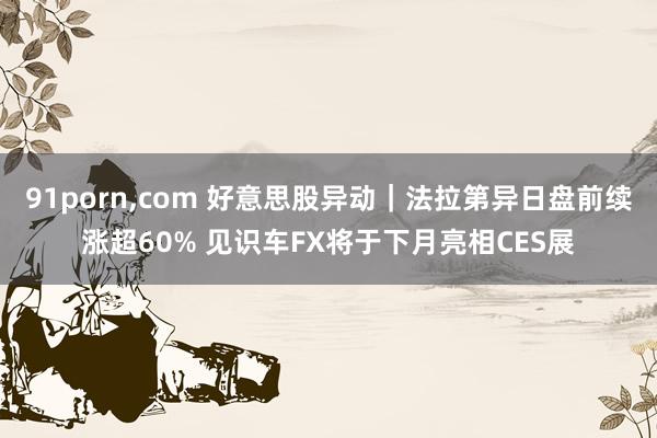 91porn，com 好意思股异动｜法拉第异日盘前续涨超60% 见识车FX将于下月亮相CES展