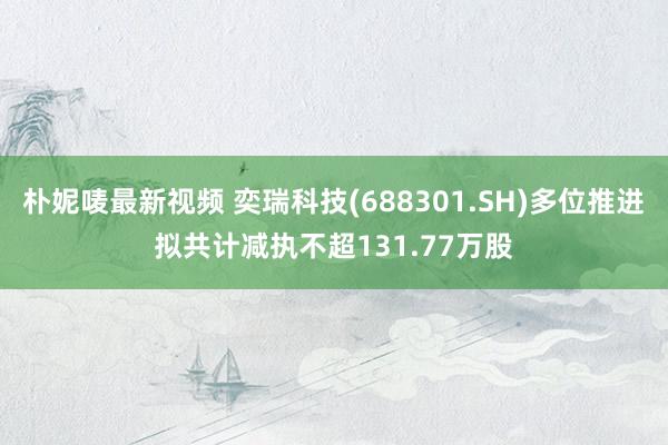 朴妮唛最新视频 奕瑞科技(688301.SH)多位推进拟共计减执不超131.77万股